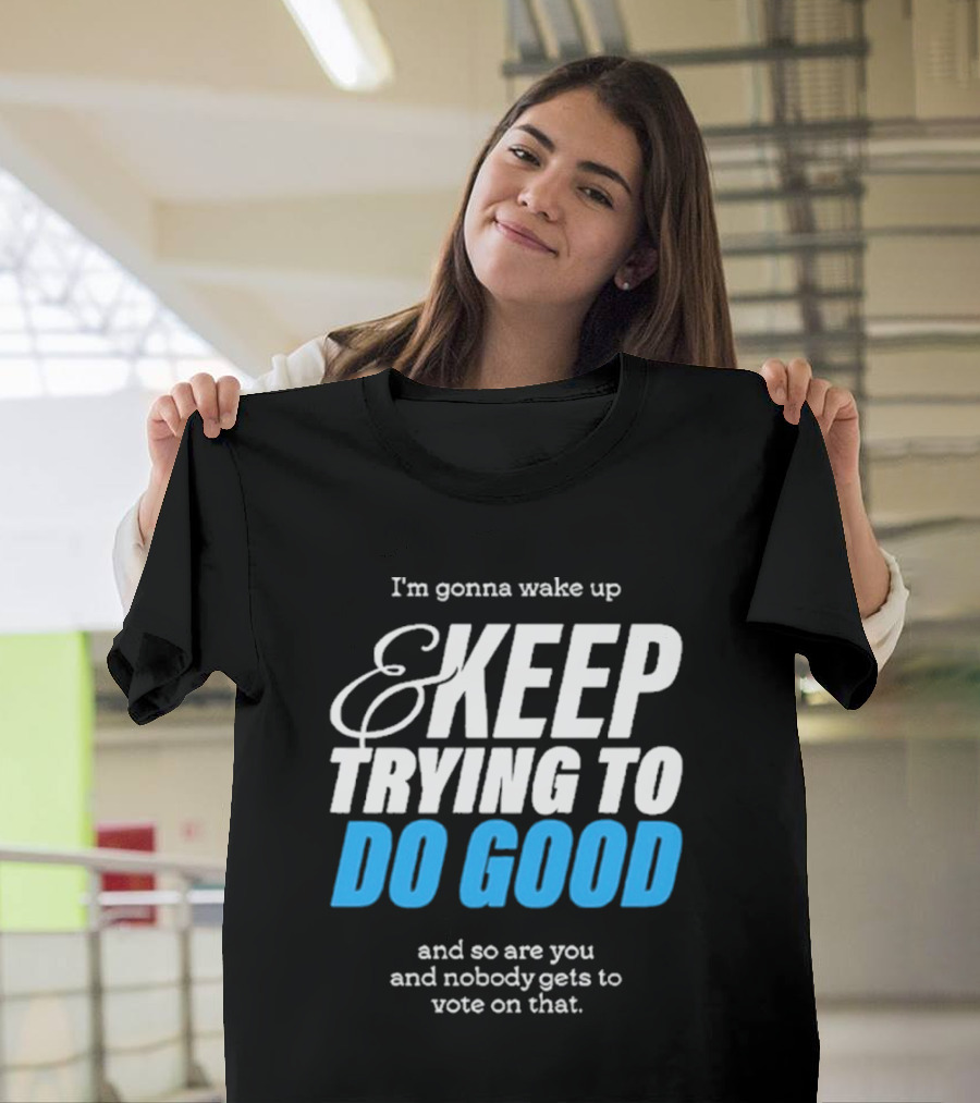 I'm Gonna Wake Up and Keep Trying to Do Good and Nobody Gets to Vote on That T-Shirt
