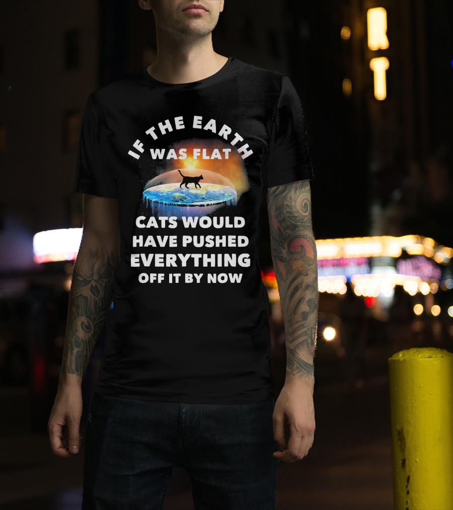 If The Earth Was Flat Cats Would Have Pushed Everything Off It By Now T-Shirt