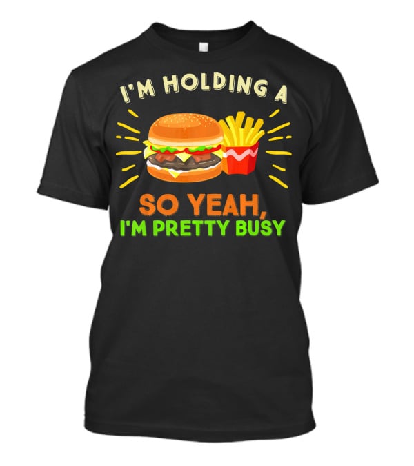 I'm Holding A Burger And Fries So Yeah I'm Pretty Busy T-Shirt