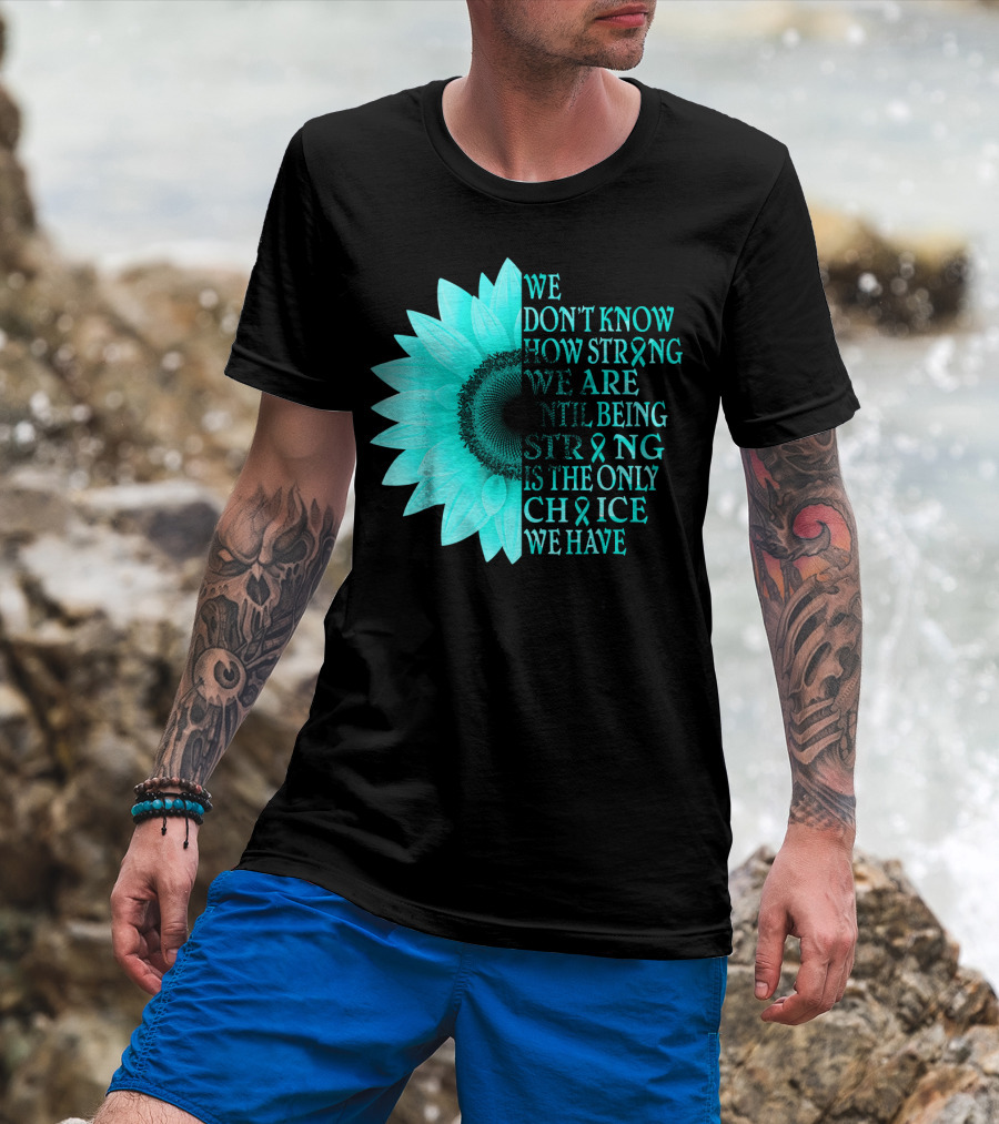 We Don't Know How Strong We Are Until Being Strong Is The Only Choice We Have Teal Sunflower Ovarian Cancer Awareness T-Shirt