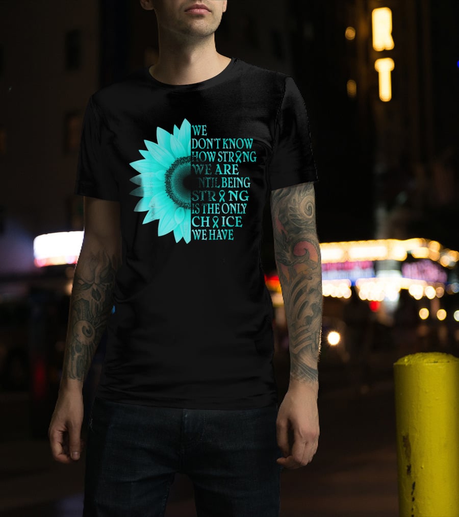 We Don't Know How Strong We Are Until Being Strong Is The Only Choice We Have Teal Sunflower Ovarian Cancer Awareness T-Shirt