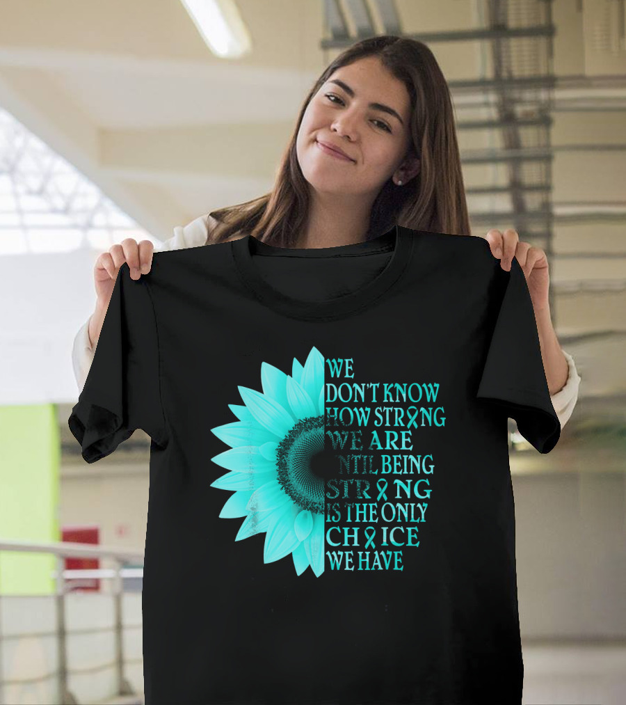 We Don't Know How Strong We Are Until Being Strong Is The Only Choice We Have Teal Sunflower Ovarian Cancer Awareness T-Shirt